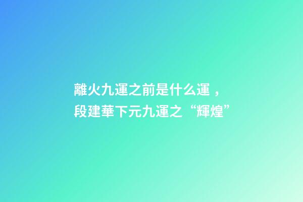 離火九運之前是什么運，段建華下元九運之“輝煌”